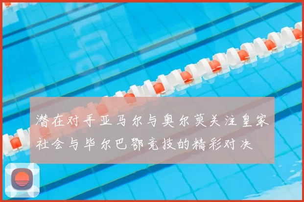 潜在对手亚马尔与奥尔莫关注皇家社会与毕尔巴鄂竞技的精彩对决