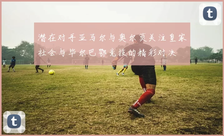 潜在对手亚马尔与奥尔莫关注皇家社会与毕尔巴鄂竞技的精彩对决