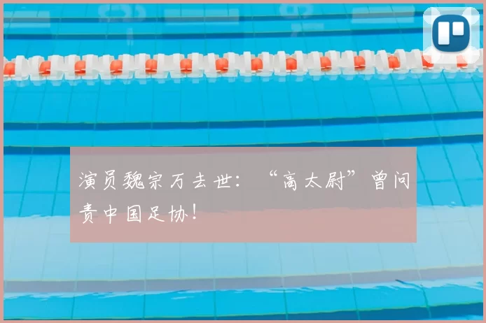 演员魏宗万去世：“高太尉”曾问责中国足协！