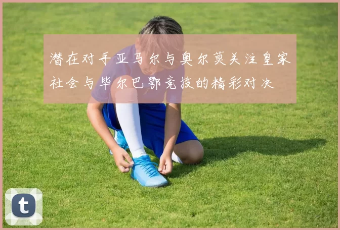 潜在对手亚马尔与奥尔莫关注皇家社会与毕尔巴鄂竞技的精彩对决