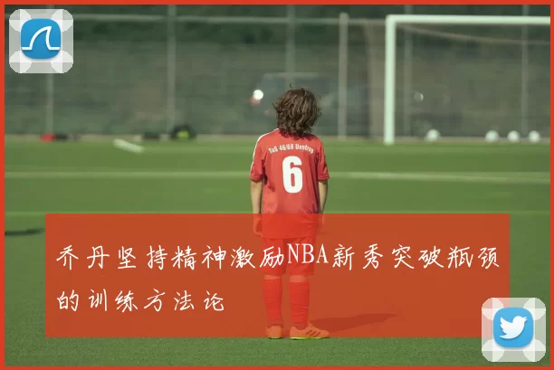 乔丹坚持精神激励NBA新秀突破瓶颈的训练方法论