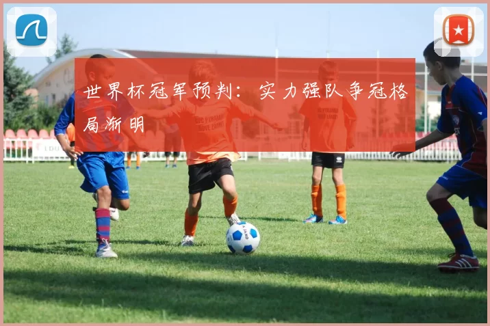 世界杯冠军预判：实力强队争冠格局渐明