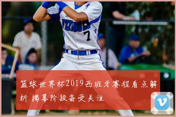 篮球世界杯2019西班牙赛程看点解析 揭幕阶段备受关注