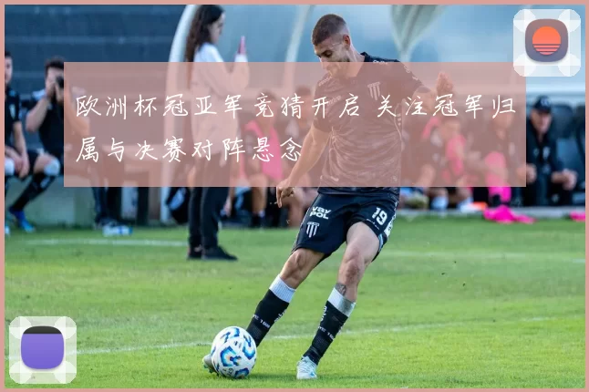 欧洲杯冠亚军竞猜开启 关注冠军归属与决赛对阵悬念