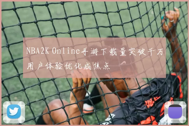 NBA2K Online手游下载量突破千万用户体验优化成焦点