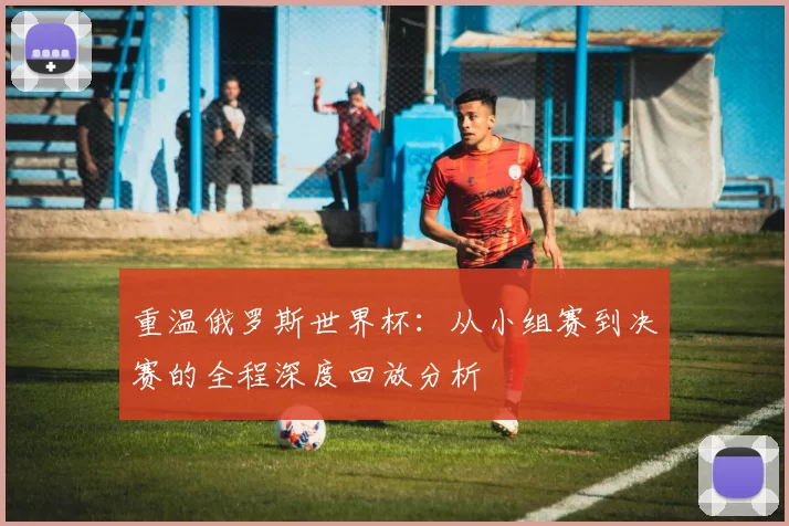 重温俄罗斯世界杯：从小组赛到决赛的全程深度回放分析