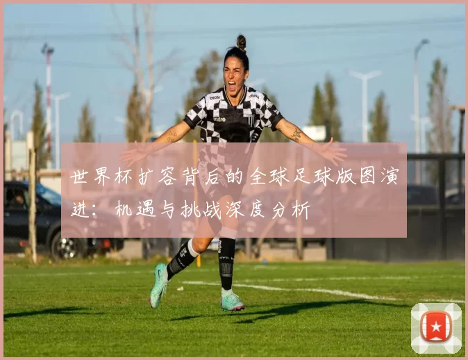 世界杯扩容背后的全球足球版图演进：机遇与挑战深度分析