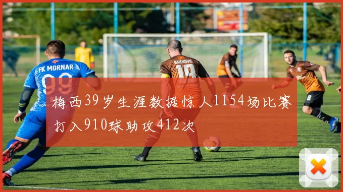 梅西39岁生涯数据惊人1154场比赛打入910球助攻412次