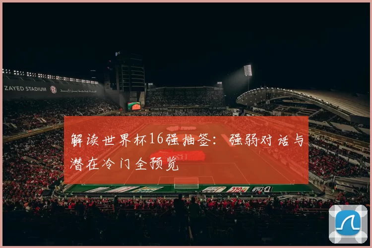 解读世界杯16强抽签：强弱对话与潜在冷门全预览
