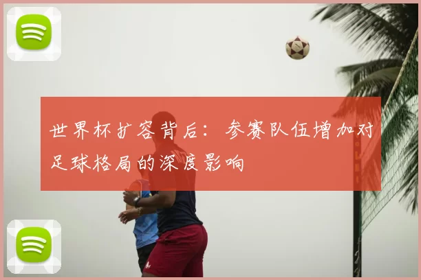 世界杯扩容背后：参赛队伍增加对足球格局的深度影响