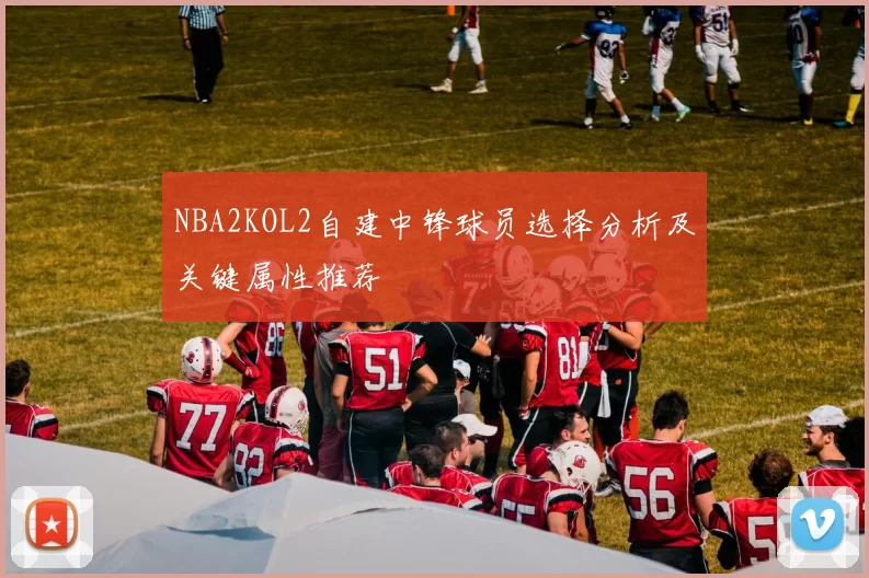 NBA2KOL2自建中锋球员选择分析及关键属性推荐