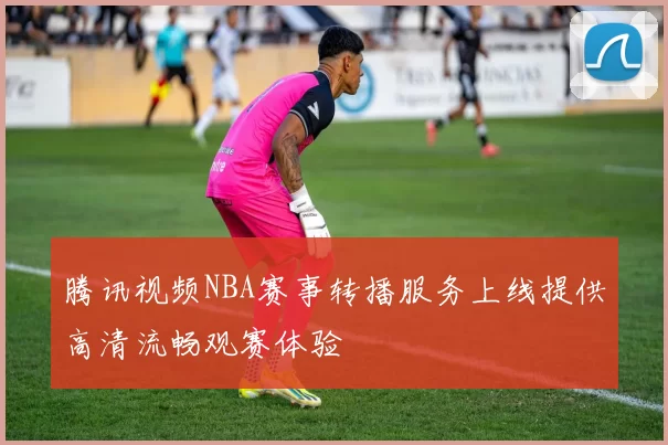 腾讯视频NBA赛事转播服务上线提供高清流畅观赛体验