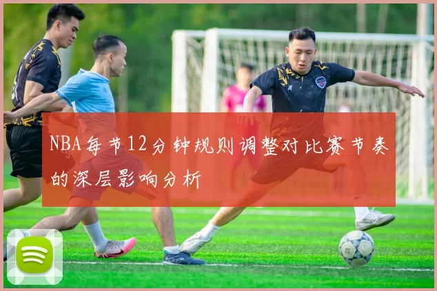NBA每节12分钟规则调整对比赛节奏的深层影响分析