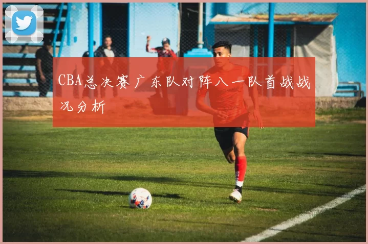 CBA总决赛广东队对阵八一队首战战况分析