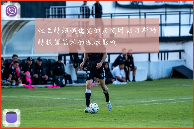 杜兰特超越德克的历史时刻与斯玛特投篮艺术的深远影响