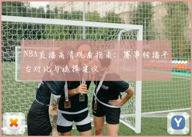 NBA直播高清观看指南:赛事转播平台对比与选择建议