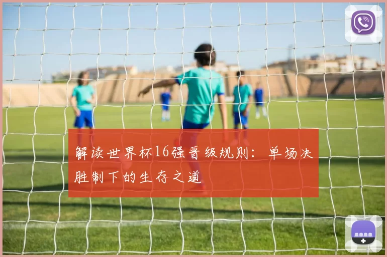 解读世界杯16强晋级规则：单场决胜制下的生存之道