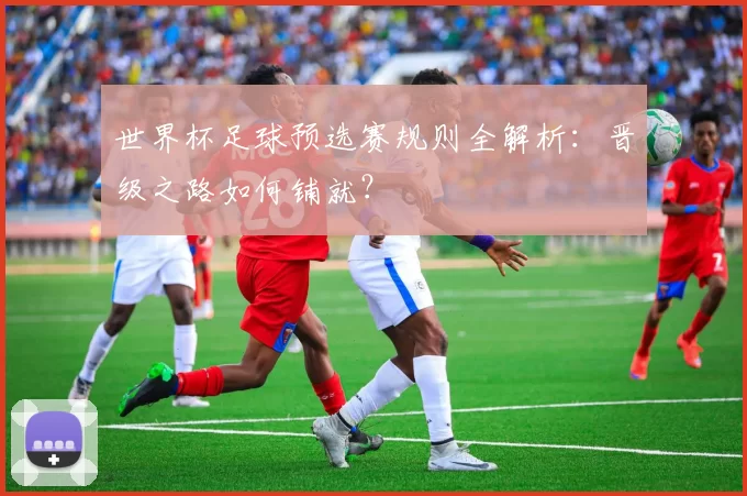 世界杯足球预选赛规则全解析:晋级之路如何铺就?