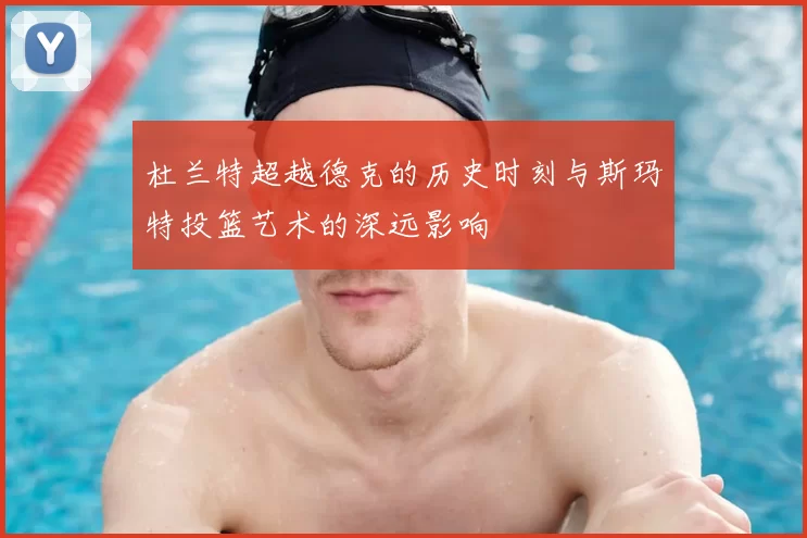 杜兰特超越德克的历史时刻与斯玛特投篮艺术的深远影响