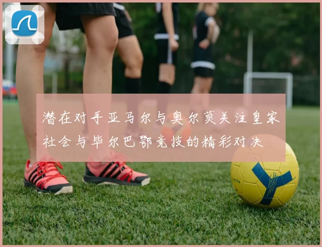 潜在对手亚马尔与奥尔莫关注皇家社会与毕尔巴鄂竞技的精彩对决