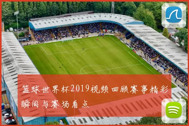篮球世界杯2019视频回顾赛事精彩瞬间与赛场看点