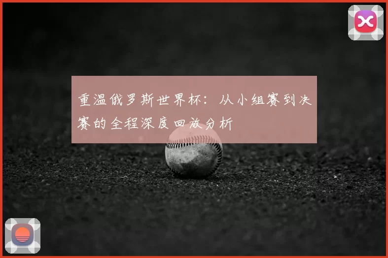 重温俄罗斯世界杯：从小组赛到决赛的全程深度回放分析