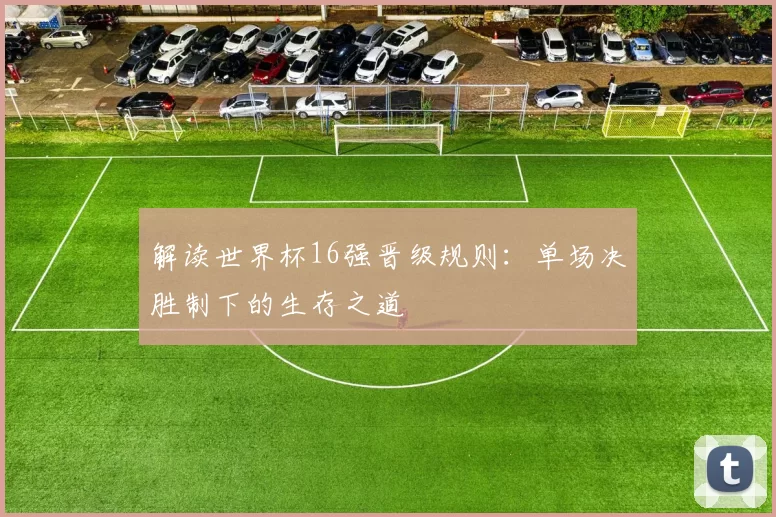 解读世界杯16强晋级规则：单场决胜制下的生存之道
