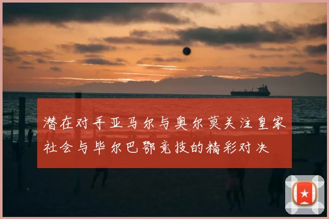潜在对手亚马尔与奥尔莫关注皇家社会与毕尔巴鄂竞技的精彩对决