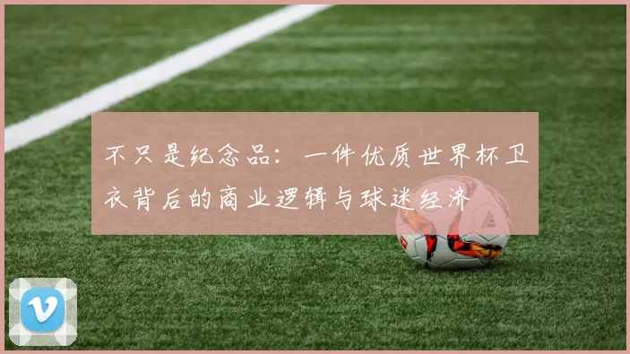不只是纪念品：一件优质世界杯卫衣背后的商业逻辑与球迷经济