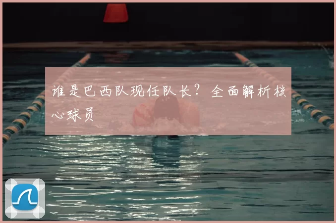 谁是巴西队现任队长？全面解析核心球员
