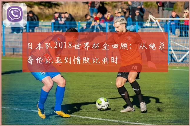 日本队2018世界杯全回顾：从绝杀哥伦比亚到惜败比利时
