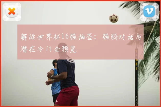 解读世界杯16强抽签：强弱对话与潜在冷门全预览
