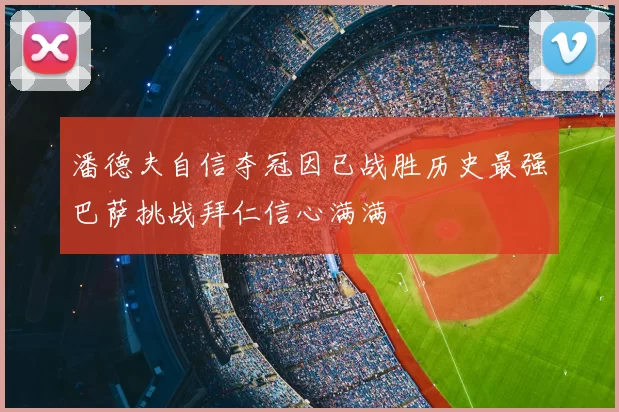 潘德夫自信夺冠因已战胜历史最强巴萨挑战拜仁信心满满