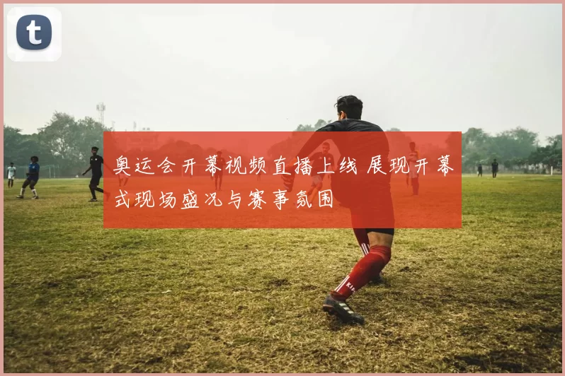 奥运会开幕视频直播上线 展现开幕式现场盛况与赛事氛围