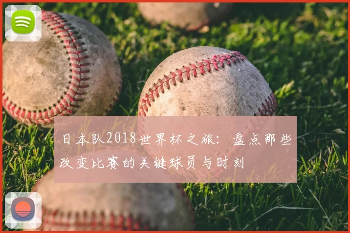 日本队2018世界杯之旅：盘点那些改变比赛的关键球员与时刻