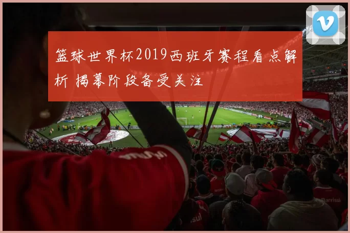 篮球世界杯2019西班牙赛程看点解析 揭幕阶段备受关注
