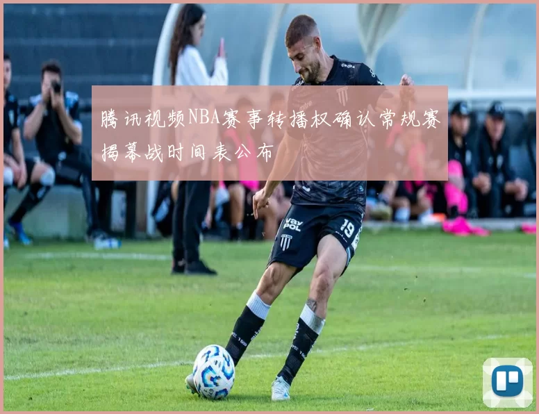 腾讯视频NBA赛事转播权确认常规赛揭幕战时间表公布