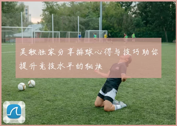 吴敏独家分享排球心得与技巧助你提升竞技水平的秘诀
