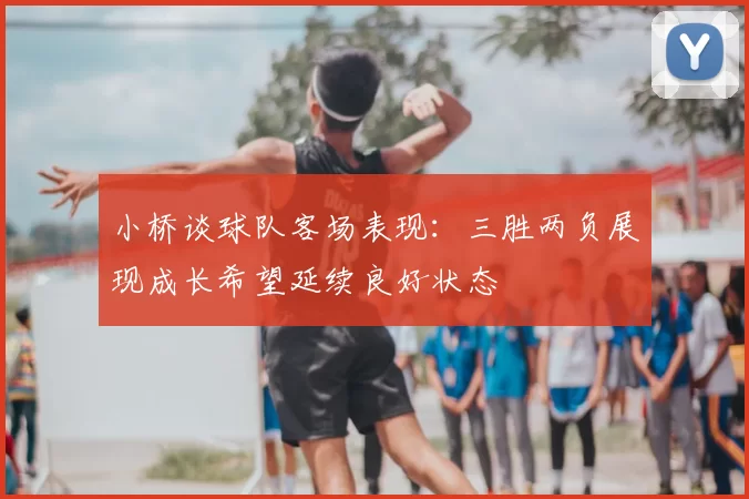 小桥谈球队客场表现：三胜两负展现成长希望延续良好状态