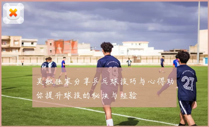 吴敏独家分享乒乓球技巧与心得助你提升球技的秘诀与经验