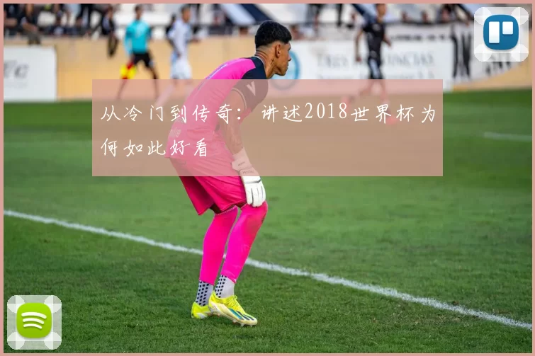 从冷门到传奇:讲述2018世界杯为何如此好看
