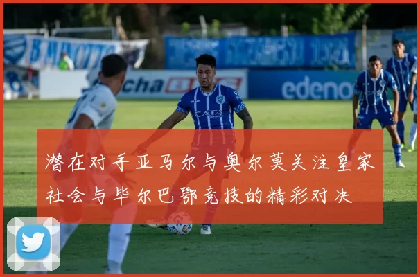 潜在对手亚马尔与奥尔莫关注皇家社会与毕尔巴鄂竞技的精彩对决