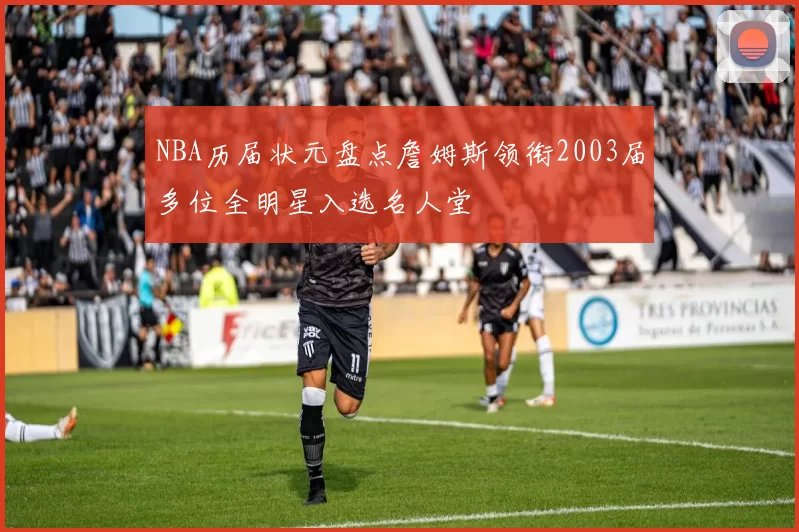 NBA历届状元盘点詹姆斯领衔2003届多位全明星入选名人堂