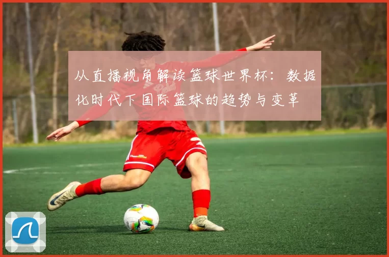 从直播视角解读篮球世界杯：数据化时代下国际篮球的趋势与变革