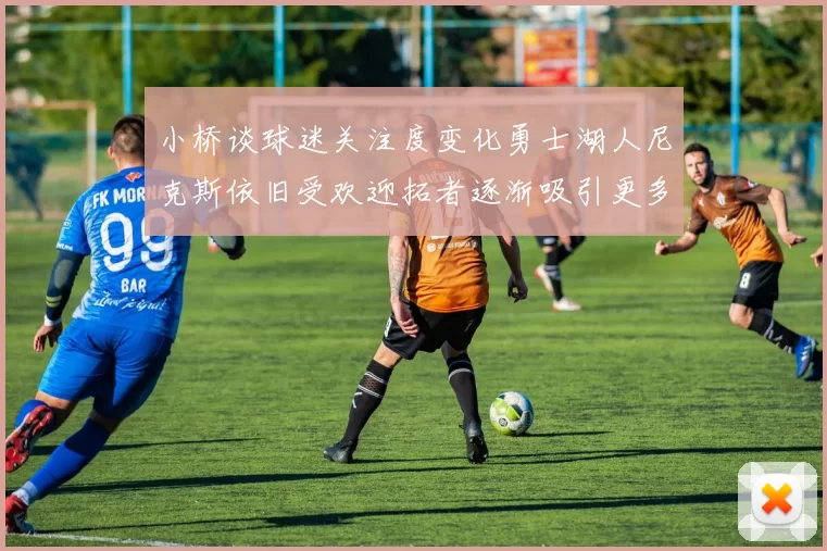 小桥谈球迷关注度变化勇士湖人尼克斯依旧受欢迎拓者逐渐吸引更多观众