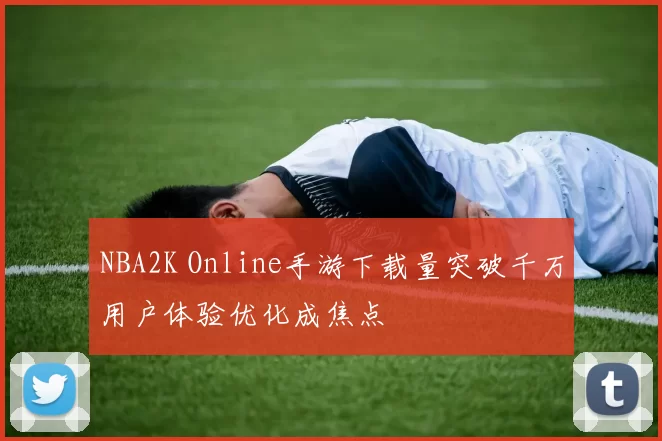 NBA2K Online手游下载量突破千万用户体验优化成焦点