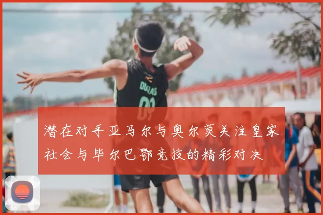 潜在对手亚马尔与奥尔莫关注皇家社会与毕尔巴鄂竞技的精彩对决