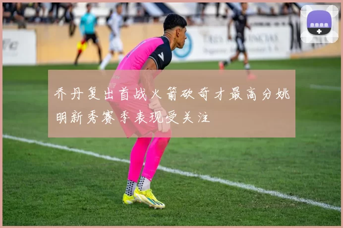 乔丹复出首战火箭砍奇才最高分姚明新秀赛季表现受关注