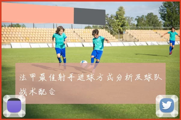 法甲最佳射手进球方式分析及球队战术配合