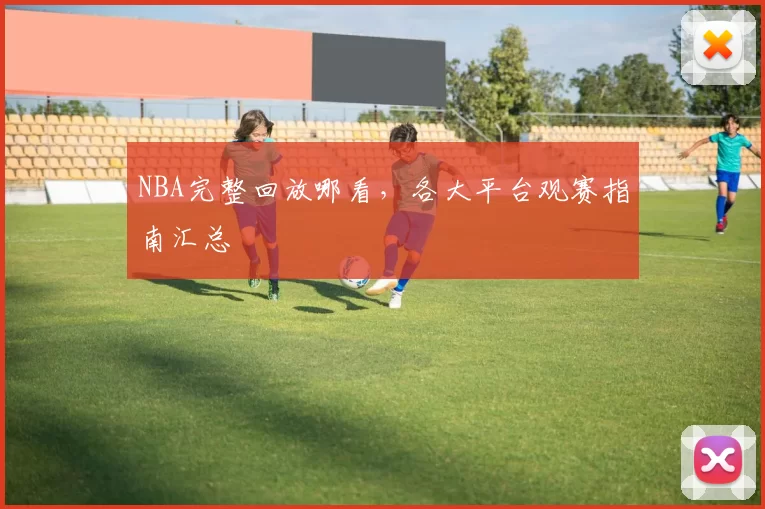 NBA完整回放哪看，各大平台观赛指南汇总